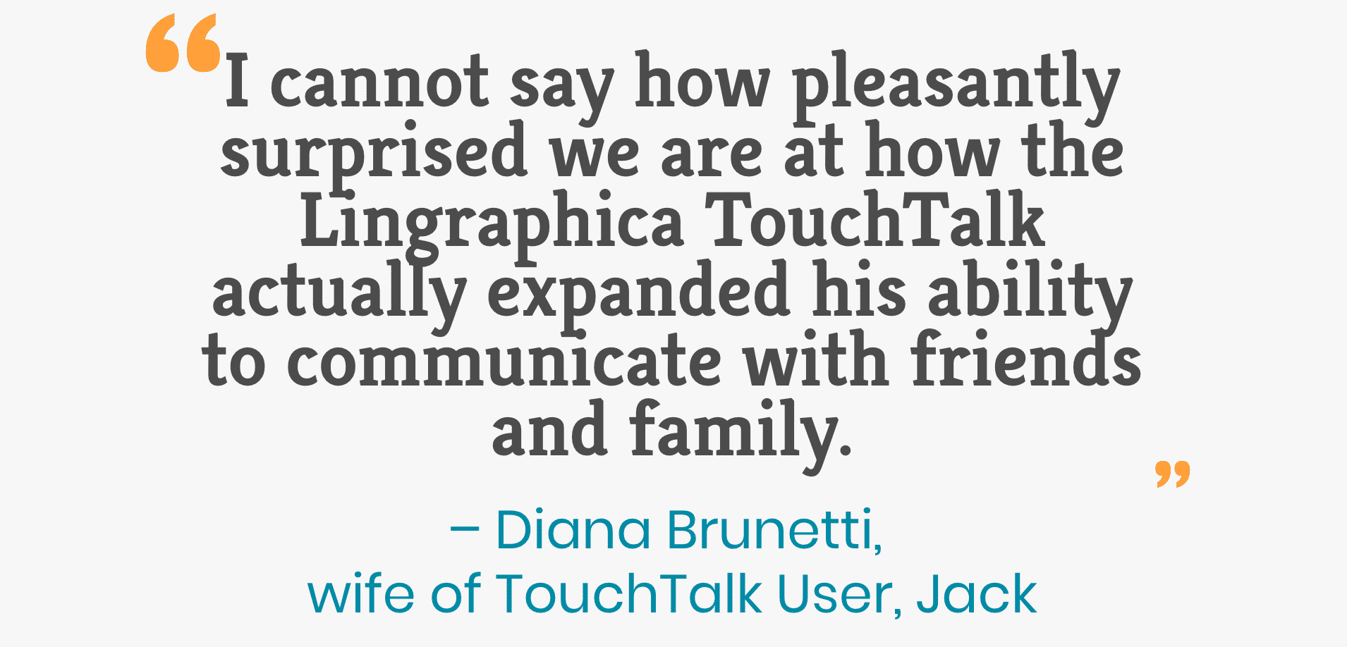 No puedo decir cuán gratamente sorprendidos estamos de cómo Lingraphica TouchTalk expandió su capacidad para comunicarse con amigos y familiares. - Diana Brunetti, esposa del usuario de TouchTalk, Jack